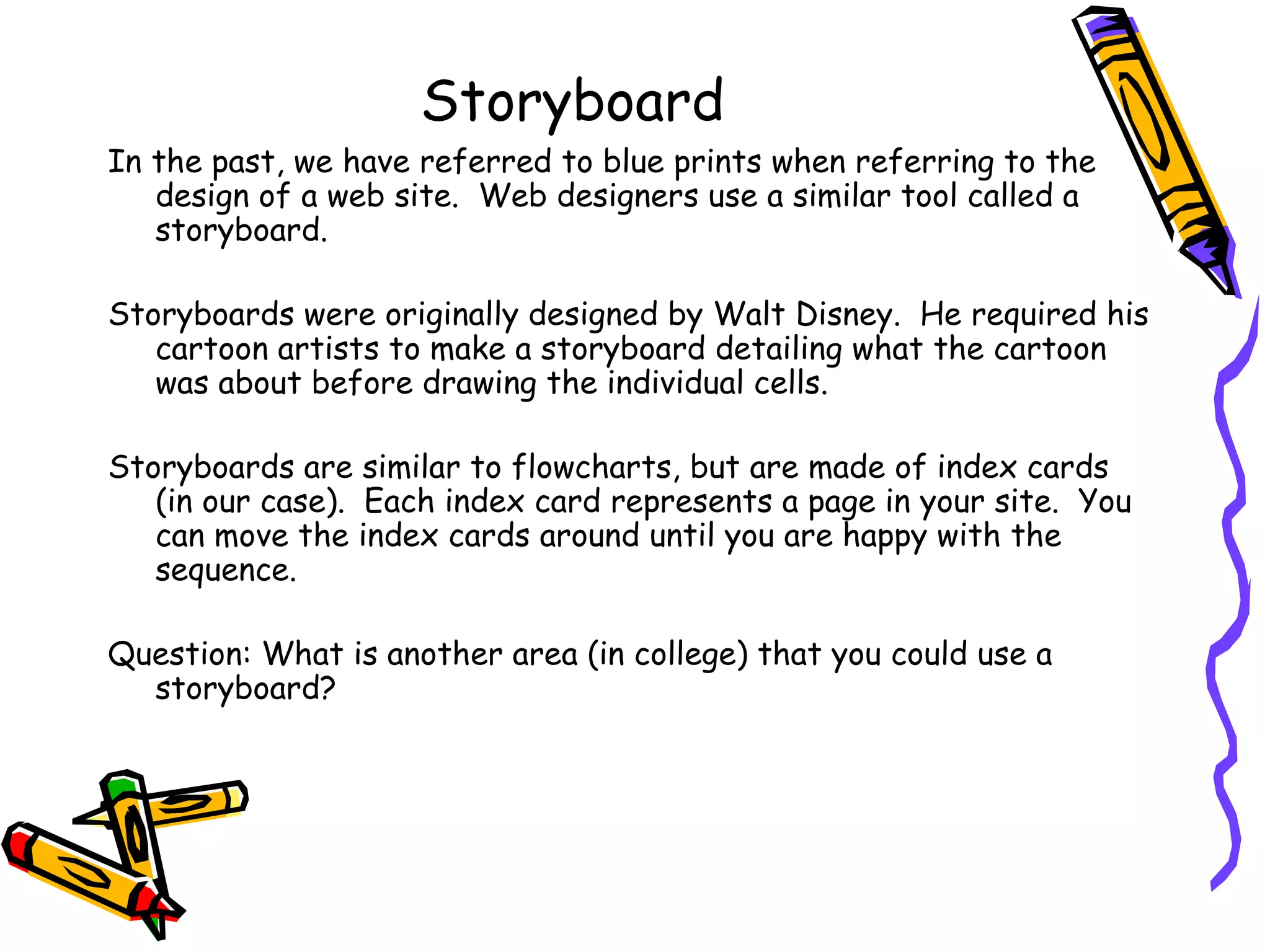 Storyboard In the past, we have referred to blue prints when referring to the design of a web site.  Web designers use a similar tool called a storyboard.  Storyboards were originally designed by Walt Disney.  He required his cartoon artists to make a storyboard detailing what the cartoon was about before drawing the individual cells. Storyboards are similar to flowcharts, but are made of index cards (in our case).  Each index card represents a page in your site.  You can move the index cards around until you are happy with the sequence. Question: What is another area (in college) that you could use a storyboard? 