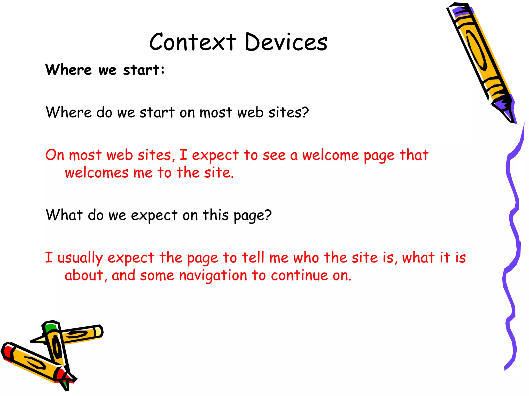 Context Devices Where we start: Where do we start on most web sites? On most web sites, I expect to see a welcome page that welcomes me to the site. What do we expect on this page? I usually expect the page to tell me who the site is, what it is about, and some navigation to continue on. 
