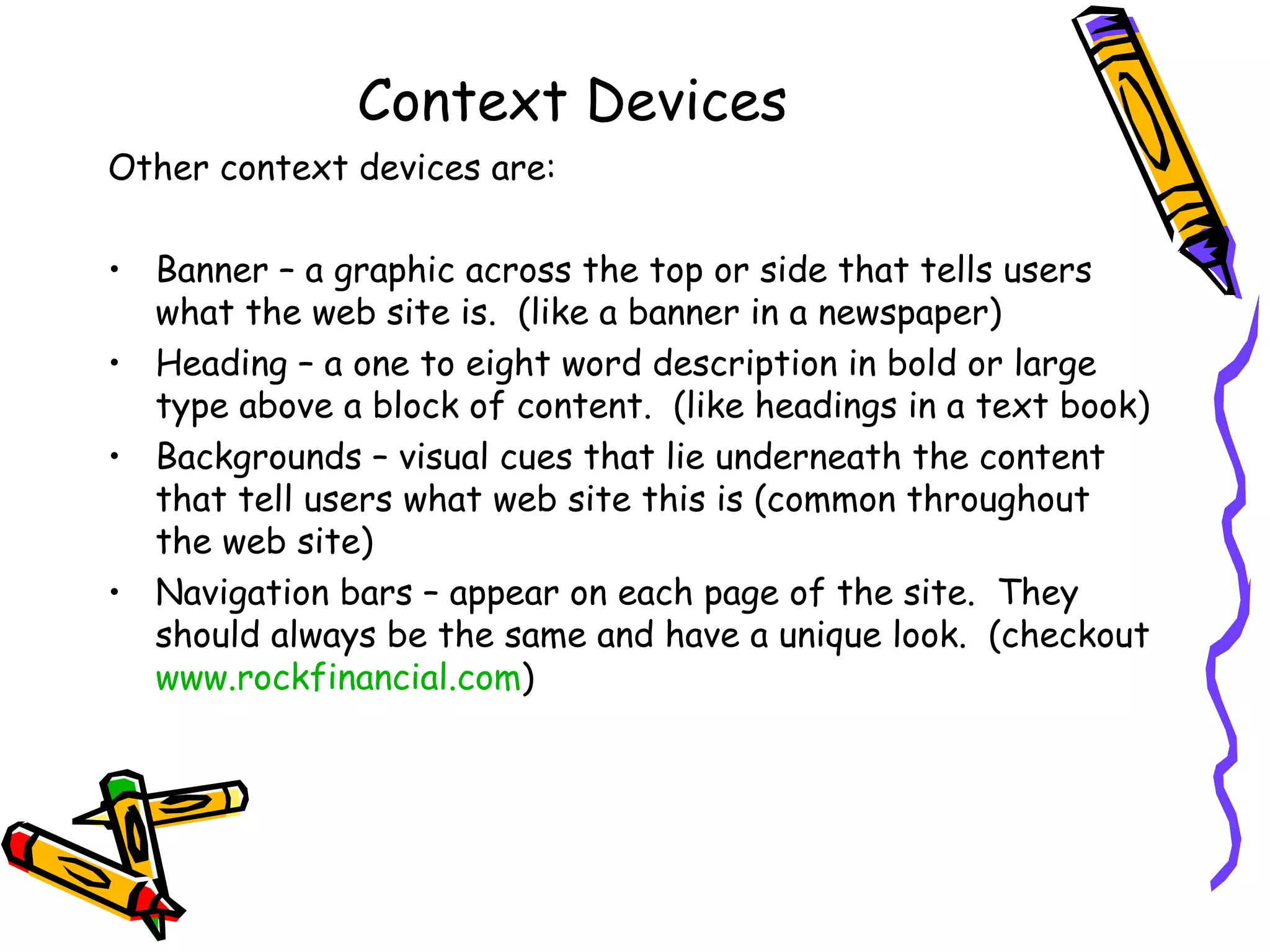 Context Devices Other context devices are: Banner – a graphic across the top or side that tells users what the web site is.  (like a banner in a newspaper) Heading – a one to eight word description in bold or large type above a block of content.  (like headings in a text book) Backgrounds – visual cues that lie underneath the content that tell users what web site this is (common throughout the web site) Navigation bars – appear on each page of the site.  They should always be the same and have a unique look.  (checkout  www.rockfinancial.com ) 