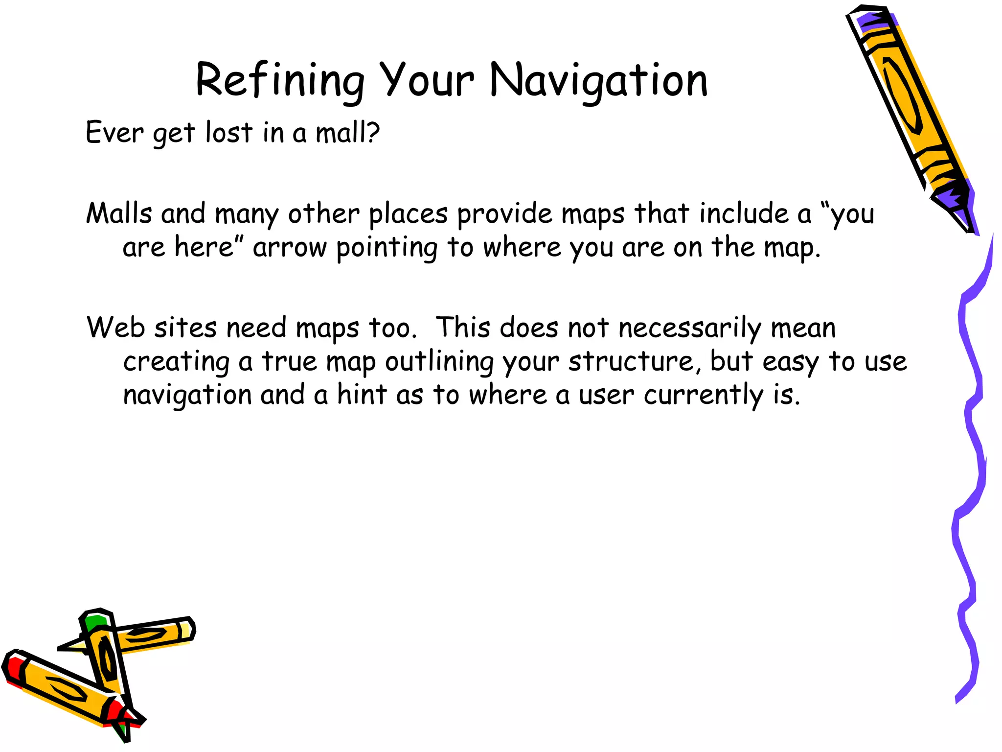 Refining Your Navigation Ever get lost in a mall? Malls and many other places provide maps that include a “you are here” arrow pointing to where you are on the map. Web sites need maps too.  This does not necessarily mean creating a true map outlining your structure, but easy to use navigation and a hint as to where a user currently is. 