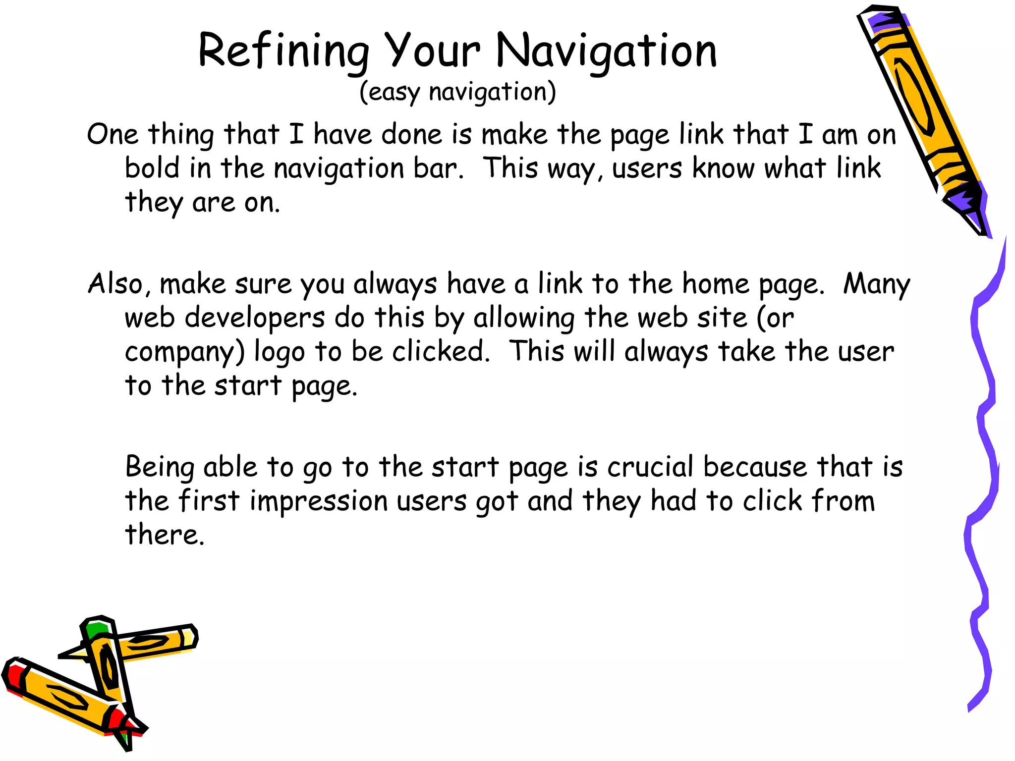 Refining Your Navigation (easy navigation) One thing that I have done is make the page link that I am on bold in the navigation bar.  This way, users know what link they are on.  Also, make sure you always have a link to the home page.  Many web developers do this by allowing the web site (or company) logo to be clicked.  This will always take the user to the start page. Being able to go to the start page is crucial because that is the first impression users got and they had to click from there. 