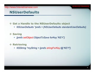 HIREVIETNAMESE
http://www.hirevietnamese.com

    NSUserDefaults


     Get a Handle to the NSUserDefaults object
        NSUserDefaults *prefs = [NSUserDefaults standardUserDefaults];

     Saving
        [prefs setObject:ObjectToSave forKey:”KEY”];

     Retrieving
        NSString *myString = [prefs stringForKey:@“KEY"];




                                                                          4
 