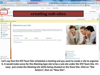 creating sub-sites




Let’s say that the XYZ Team Site scheduled a meeting and you want to create a site to organize
it. It would make sense for this Meeting type site to be a sub-site under the XYZ Team Site. It’s
      easy: just create the Meeting site while being situated on the Team Site. Click on “Site
                                  Actions”, then on “New Site”.
 