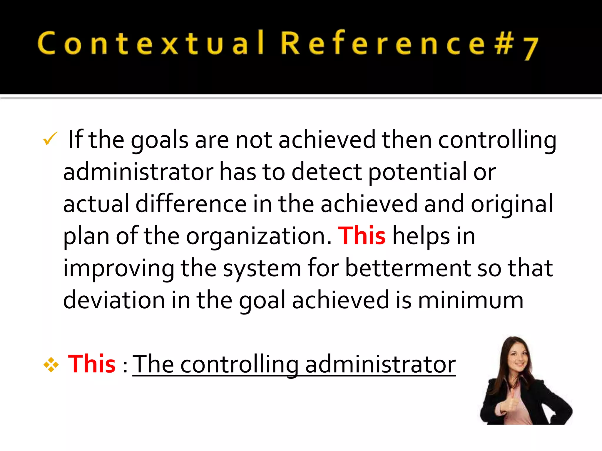    If the goals are not achieved then controlling
    administrator has to detect potential or
    actual difference in the achieved and original
    plan of the organization. This helps in
    improving the system for betterment so that
    deviation in the goal achieved is minimum

   This : The controlling administrator
 