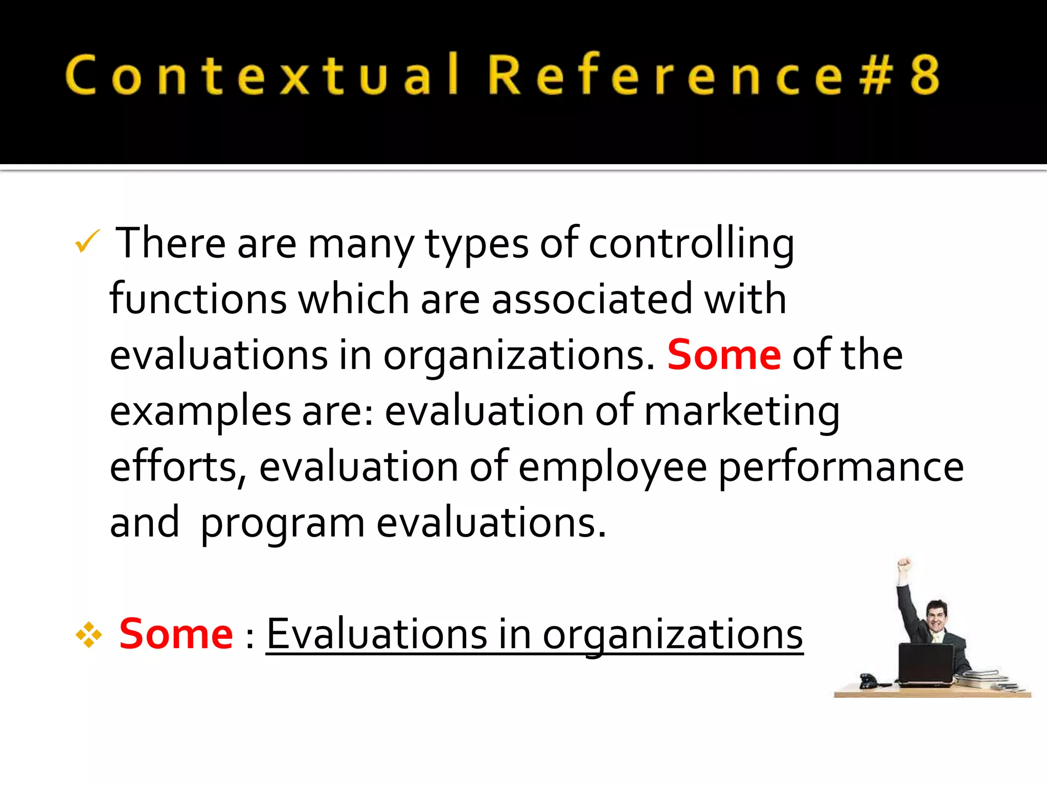    There are many types of controlling
    functions which are associated with
    evaluations in organizations. Some of the
    examples are: evaluation of marketing
    efforts, evaluation of employee performance
    and program evaluations.

   Some : Evaluations in organizations
 