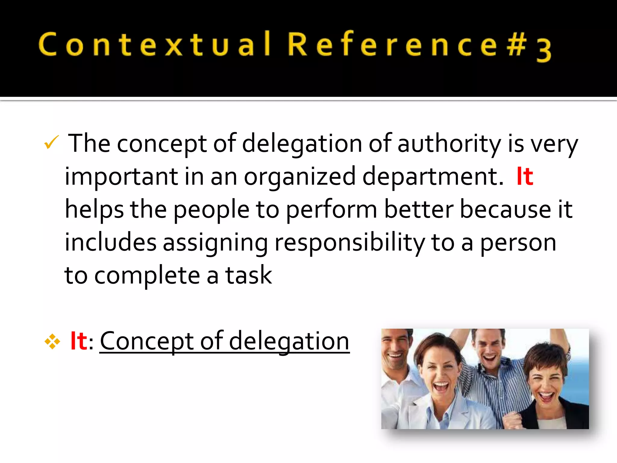     The concept of delegation of authority is very
    important in an organized department. It
    helps the people to perform better because it
    includes assigning responsibility to a person
    to complete a task

   It: Concept of delegation
 