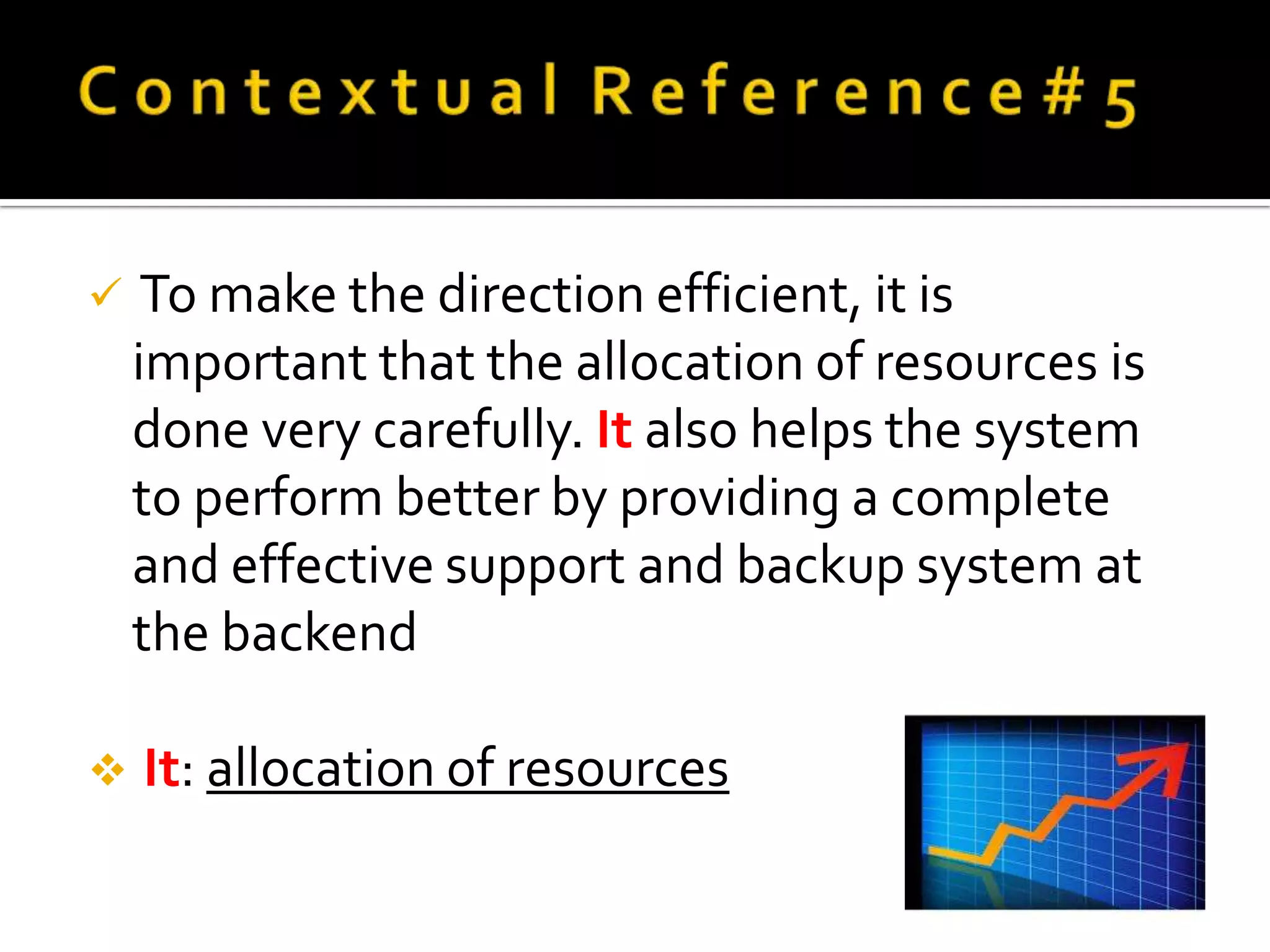     To make the direction efficient, it is
    important that the allocation of resources is
    done very carefully. It also helps the system
    to perform better by providing a complete
    and effective support and backup system at
    the backend

   It: allocation of resources
 