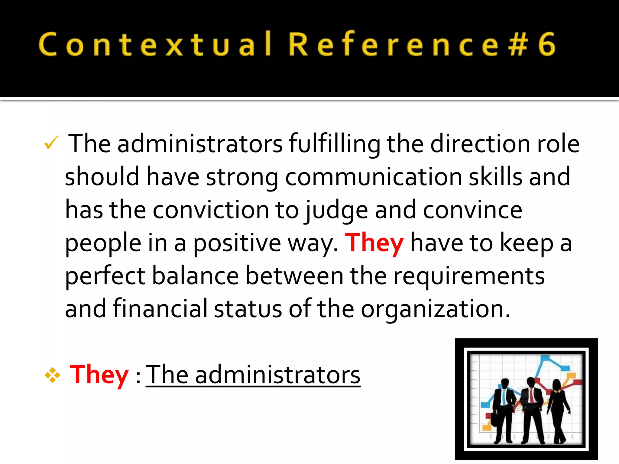   The administrators fulfilling the direction role
    should have strong communication skills and
    has the conviction to judge and convince
    people in a positive way. They have to keep a
    perfect balance between the requirements
    and financial status of the organization.

   They : The administrators
 