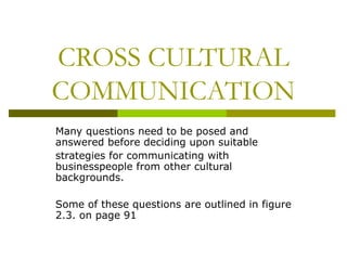 CROSS CULTURAL
COMMUNICATION
Many questions need to be posed and
answered before deciding upon suitable
strategies for communicating with
businesspeople from other cultural
backgrounds.

Some of these questions are outlined in figure
2.3. on page 91
 