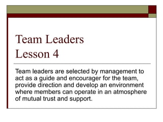 Team Leaders
Lesson 4
Team leaders are selected by management to
act as a guide and encourager for the team,
provide direction and develop an environment
where members can operate in an atmosphere
of mutual trust and support.
 