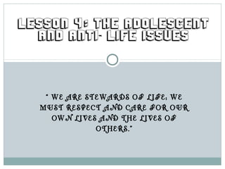 LESSON 4: THE ADOLESCENT
  AND ANTI- LIFE ISSUES




   “ WE ARE STEWARDS OF LIFE; WE
  MUST RESPECT AND CARE FOR OUR
     OWN LIVES AND THE LIVES OF
              OTHERS.”
 