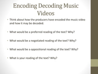 Encoding Decoding Music
Videos
• Think about how the producers have encoded the music video
and how it may be decoded.
• What would be a preferred reading of the text? Why?
• What would be a negotiated reading of the text? Why?
• What would be a oppositional reading of the text? Why?
• What is your reading of the text? Why?
 