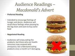 Audience Readings –
Macdonald’s Advert
• Preferred Reading
• Intended to encourage feelings of
hunger and desire. Audiences will
recall these feelings when passing by
the big chain and want to buy some
food
• Negotiated Reading
• Audiences will enjoy eating the
products, but those who are health-
conscious may respond with
annoyance, but understand eating
products once a month isn’t damaging.
 