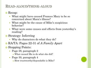 READ-ALOUD/THINK-ALOUD
   Recap:
     What might have caused Frances Mary to be so
      concerned about Mara’s illness?
     What might be the cause of Mike’s suspicious
      behavior?
     What were some causes and effects from yesterday’s
      reading?
   Strategy: Inferring
       Why do characters do what they do?
 RA/TA: Pages 22-31 of A Family Apart
 Stopping Points:
       Page 28, paragraph 2
           What caused Ma to do what she did?
       Page 30, paragraph 4
           How trustworthy/dependable is Mike?
 