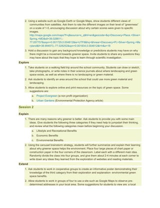 2. Using a website such as Google Earth or Google Maps, show students different views of
        communities from satellites. Ask them to rate the different images on their level of “greenness”
        on a scale of 1-5, encouraging discussion about why certain scores were given to specific
        images.
        http://maps.google.com/maps?f=q&source=s_q&hl=en&geocode=&q=Discovery+Place,+Silver+
        Spring,+MD&sll=39.028811,-
        77.057757&sspn=0.001729,0.004812&ie=UTF8&hq=&hnear=Discovery+Pl,+Silver+Spring,+Ma
        ryland&ll=38.994973,-77.028252&spn=0.001834,0.004812&t=h&z=18
    3. Hold a discussion to gain any background knowledge or predictions students may have on why
        there might be a movement towards greener space. Invite students to share any questions they
        may have about the topic that they hope to learn through scientific investigation.
Explore
    1. Take students on a walking field trip around the school community. Students can draw or sketch,
        take photographs, or write notes in their science journals about where landscaping and green
        space exists, as well as where there is no landscaping or green material.
    2. Ask students to identify an area around the school that could use more green material and
        landscaping.
    3. Allow students to explore online and print resources on the topic of green space. Some
        suggestions are:
          a. Project Evergreen (a non profit organization)
          b. Urban Gardens (Environmental Protection Agency article)

Session 2

Explain
    1. There are many reasons why greener is better. Ask students to provide you with some main
        ideas. Give students the following three categories if they need help to jumpstart their thinking,
        and review what the following categories mean before beginning your discussion.
          a. Lifestyle and Recreational Benefits
          b. Economic Benefits
          c.   Environmental Benefits
    2. Using the carousel brainstorm strategy, students will further summarize and explain their learning
        about why greener space helps the environment. Place four large pieces of chart paper or
        construction paper in the four corners of the classroom. Label each with a different main idea.
        Randomly divide the class into four groups, and give them about 2-4 minutes at each corner to
        write down any ideas they learned from the exploration of websites and reading materials.
Extend
    1. Ask students to work in cooperative groups to create an informative poster demonstrating their
        knowledge of the third category from their exploration and explanation- environmental green
        space benefits.
    2. Allow students to work in groups of four to use a site such as Google Maps to observe pre-
        determined addresses in your local area. Some suggestions for students to view are: a local
 