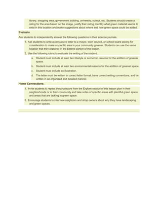 library, shopping area, government building, university, school, etc. Students should create a
         rating for the area based on the image, justify their rating, identify what green material seems to
         exist in this location and make suggestions about where and how green space could be added.
Evaluate
Ask students to independently answer the following questions in their science journals.
     1. Ask students to write a persuasive letter to a mayor, town council, or school board asking for
         consideration to make a specific area in your community greener. Students can use the same
         location that they explored in the Extend portion of the lesson.
     2. Use the following rubric to evaluate the writing of the student:
           a. Student must include at least two lifestyle or economic reasons for the addition of greener
              space.
           b. Student must include at least two environmental reasons for the addition of greener space.
           c.   Student must include an illustration.
           d. The letter must be written in correct letter format, have correct writing conventions, and be
              written in an organized and detailed manner.
Home Connections:
     1. Invite students to repeat the procedure from the Explore section of this lesson plan in their
         neighborhoods or in their community and take notes of specific areas with plentiful green space
         and areas that are lacking in green space.
     2. Encourage students to interview neighbors and shop owners about why they have landscaping
         and green spaces.
 