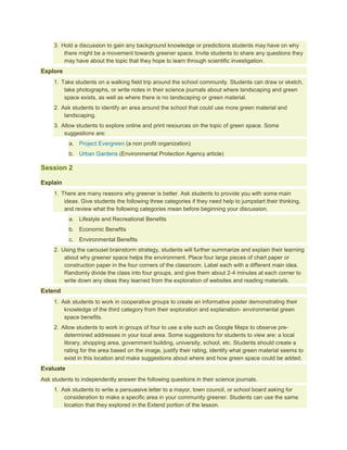 3. Hold a discussion to gain any background knowledge or predictions students may have on why
         there might be a movement towards greener space. Invite students to share any questions they
         may have about the topic that they hope to learn through scientific investigation.
Explore
     1. Take students on a walking field trip around the school community. Students can draw or sketch,
         take photographs, or write notes in their science journals about where landscaping and green
         space exists, as well as where there is no landscaping or green material.
     2. Ask students to identify an area around the school that could use more green material and
         landscaping.
     3. Allow students to explore online and print resources on the topic of green space. Some
         suggestions are:
           a. Project Evergreen (a non profit organization)
           b. Urban Gardens (Environmental Protection Agency article)

Session 2

Explain
     1. There are many reasons why greener is better. Ask students to provide you with some main
         ideas. Give students the following three categories if they need help to jumpstart their thinking,
         and review what the following categories mean before beginning your discussion.
           a. Lifestyle and Recreational Benefits
           b. Economic Benefits
           c.   Environmental Benefits
     2. Using the carousel brainstorm strategy, students will further summarize and explain their learning
         about why greener space helps the environment. Place four large pieces of chart paper or
         construction paper in the four corners of the classroom. Label each with a different main idea.
         Randomly divide the class into four groups, and give them about 2-4 minutes at each corner to
         write down any ideas they learned from the exploration of websites and reading materials.
Extend
     1. Ask students to work in cooperative groups to create an informative poster demonstrating their
         knowledge of the third category from their exploration and explanation- environmental green
         space benefits.
     2. Allow students to work in groups of four to use a site such as Google Maps to observe pre-
         determined addresses in your local area. Some suggestions for students to view are: a local
         library, shopping area, government building, university, school, etc. Students should create a
         rating for the area based on the image, justify their rating, identify what green material seems to
         exist in this location and make suggestions about where and how green space could be added.
Evaluate
Ask students to independently answer the following questions in their science journals.
     1. Ask students to write a persuasive letter to a mayor, town council, or school board asking for
         consideration to make a specific area in your community greener. Students can use the same
         location that they explored in the Extend portion of the lesson.
 