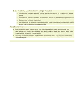 2. Use the following rubric to evaluate the writing of the student:
         a. Student must include at least two lifestyle or economic reasons for the addition of greener
            space.
         b. Student must include at least two environmental reasons for the addition of greener space.
         c.   Student must include an illustration.
         d. The letter must be written in correct letter format, have correct writing conventions, and be
            written in an organized and detailed manner.
Home Connections:
   1. Invite students to repeat the procedure from the Explore section of this lesson plan in their
       neighborhoods or in their community and take notes of specific areas with plentiful green space
       and areas that are lacking in green space.
   2. Encourage students to interview neighbors and shop owners about why they have landscaping
       and green spaces.
 