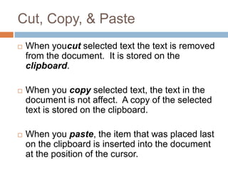 Cut, Copy, & Paste
 When youcut selected text the text is removed
from the document. It is stored on the
clipboard.
 When you copy selected text, the text in the
document is not affect. A copy of the selected
text is stored on the clipboard.
 When you paste, the item that was placed last
on the clipboard is inserted into the document
at the position of the cursor.
 