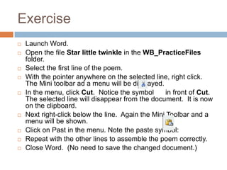 Exercise
 Launch Word.
 Open the file Star little twinkle in the WB_PracticeFiles
folder.
 Select the first line of the poem.
 With the pointer anywhere on the selected line, right click.
The Mini toolbar ad a menu will be displayed.
 In the menu, click Cut. Notice the symbol in front of Cut.
The selected line will disappear from the document. It is now
on the clipboard.
 Next right-click below the line. Again the Mini Toolbar and a
menu will be shown.
 Click on Past in the menu. Note the paste symbol:
 Repeat with the other lines to assemble the poem correctly.
 Close Word. (No need to save the changed document.)
 