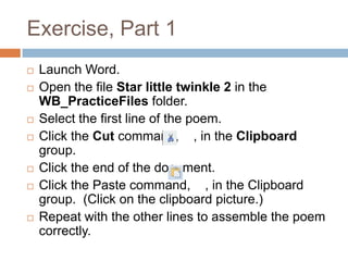 Exercise, Part 1
 Launch Word.
 Open the file Star little twinkle 2 in the
WB_PracticeFiles folder.
 Select the first line of the poem.
 Click the Cut command, , in the Clipboard
group.
 Click the end of the document.
 Click the Paste command, , in the Clipboard
group. (Click on the clipboard picture.)
 Repeat with the other lines to assemble the poem
correctly.
 