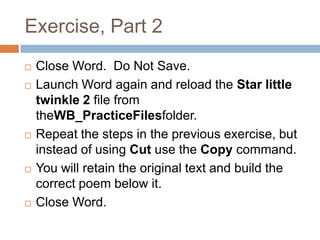 Exercise, Part 2
 Close Word. Do Not Save.
 Launch Word again and reload the Star little
twinkle 2 file from
theWB_PracticeFilesfolder.
 Repeat the steps in the previous exercise, but
instead of using Cut use the Copy command.
 You will retain the original text and build the
correct poem below it.
 Close Word.
 