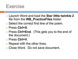 Exercise
 Launch Word and load the Star little twinkle 2
file from the WB_PracticeFiles folder.
 Select the correct first line of the poem.
 Press Ctrl+X.
 Press Ctrl+End. (This gets you to the end of
the document.)
 Press Ctrl+V.
 Repeat with the other lines.
 Close Word. Do not save document.
 