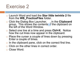Exercise 2
 Launch Word and load the Star little twinkle 2 file
from the WB_PracticeFiles folder.
 Click the Dialog Box Launcher, , in the Clipboard
group. This shows the contents of the clipboard on
the left of the Word Window.
 Select one line at a time and press Ctrl+X. Notice
how the cut lines now appear in the clipboard.
 Place the curser a couple of lines down by pressing
Enter a couple of times.
 In the clipboard pane, click on the correct first line.
 Click on the other lines in correct order.
 Close Word.
 