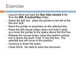 Exercise
 Launch Word and load the Star little twinkle 2 file
from the WB_PracticeFiles folder.
 Select the last line: place the pointer to the left of the
line and click.
 Move the pointer to anywhere on the selected line.
 Press the left mouse button down and hold it while
you move the pointer to the space above the first line.
 Release the mouse button when the dashed vertical
line is above the word “How” in the first line. The
selected text will move to this position.
 Continue to finish the poem.
 Close Word. No need to save the document.
 