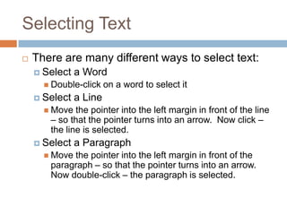 Selecting Text
 There are many different ways to select text:
 Select a Word
 Double-click on a word to select it
 Select a Line
 Move the pointer into the left margin in front of the line
– so that the pointer turns into an arrow. Now click –
the line is selected.
 Select a Paragraph
 Move the pointer into the left margin in front of the
paragraph – so that the pointer turns into an arrow.
Now double-click – the paragraph is selected.
 