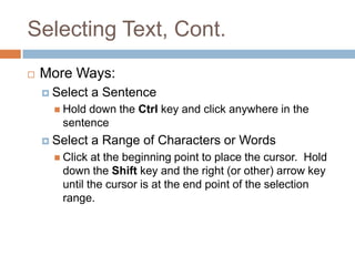 Selecting Text, Cont.
 More Ways:
 Select a Sentence
 Hold down the Ctrl key and click anywhere in the
sentence
 Select a Range of Characters or Words
 Click at the beginning point to place the cursor. Hold
down the Shift key and the right (or other) arrow key
until the cursor is at the end point of the selection
range.
 