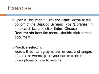 Exercise
 Open a Document: Click the Start Button at the
bottom of the Desktop Screen; Type “Libraries” in
the search bar and click Enter; Choose
Documents from the menu –double click sample
document
 Practice selecting
words, lines, paragraphs, sentences, and ranges
of text and words. (Use your handout for the
descriptions of how to select)
 