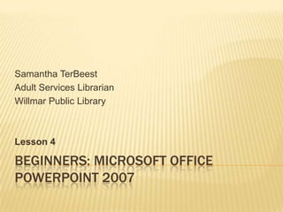 BEGINNERS: MICROSOFT OFFICE
POWERPOINT 2007
Samantha TerBeest
Adult Services Librarian
Willmar Public Library
Lesson 4
 