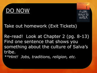DO NOW
Take out homework (Exit Tickets)
Re-read! Look at Chapter 2 (pg. 8-13)
Find one sentence that shows you
something about the culture of Salva’s
tribe.
**Hint! Jobs, traditions, religion, etc.
 