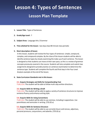 Lesson 4: Types of Sentences
Lesson Plan Template

1. Lesson Title: Types of Sentences
2. Grade/Age Level: 7
3. Subject Area: Language Arts / Grammar
4. Time allotted for the lesson: two days (two 80 minute class periods)
5. Short description of lesson
In this lesson, students will review the four types of sentences: simple, compound,
complex, and compound-complex. By the close of the lesson students will be able to
identify sentence types by closely examining the make-up of each sentence. The lesson
is designed so that students can move at their own pace, as this is a review of grammar
concepts previously covered in the course. Students will also complete and submit two
assignments designed to provide practice on sentence examination to determine the
sentence type. Students will complete the fourth and final step in the Four Level
Analysis example at the end of the lesson.
6. State Curriculum Standards met in this lesson:
2.1. Acquire Strategies and Skills for Comprehending Text
7.LA.2.2.4. The student will be able to follow multi-step written directions.
3.2. Acquire Skills for Writing a Draft
7.LA.3.3.4. The student will be able to apply a variety of sentence structures to improve
sentence fluency and enhance writing style.
5.4. Acquire Skills for Using Conventions
7.LA.5.4.2. The student will be able to use commas, including in appositives. Use
parentheses and semicolon in writing. (735.02.a)
5.3. Acquire Skills for Sentence Structure
7.LA.5.3.2. The student will be able to use correctly future verb tenses, adjectives,
personal pronouns, conjunctions, and adverbs. (735.02.a)

 