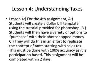 Lesson 4: Understanding Taxes
• Lesson 4:) For the 4th assignment, A.)
Students will create a dollar bill template
using the tutorial provided for photoshop. B.)
Students will then have a variety of options to
“purchase” with their photoshopped money.
C.) They will do this in an effort to replicate
the concept of taxes starting with sales tax.
This must be done with 100% accuracy as it is
participation based. This assignment will be
completed within 2 days.

 