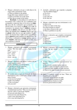 Editora Exato 16
2 Marque a alternativa em que o verbo there to be
esteja sendo corretamente usado.
a) There is children in the garden.
b) Are there many students in class?
c) There is not three cars in the street.
d) There are an orange in the basket.
Resolução: A concordância do verbo there to
be acontece com o verbo to be. Se o susbtantivo que
acompanha a expressão there to be estiver no singu-
lar, usa-se is. Se o substantivo que acompanha a ex-
pressão there to be estiver no plural, usa-se are. O
sunstantivo da primeira frase é children (crianças)
que está no plural, então deve-se usar are. O subs-
tantivo da segunda frase é students (alunos) que está
no plural, então deve-se usar are também. O subs-
tantivo da terceira frase é cars (carros) que também
está no plural devendo também usar are na frase. Na
última frase, o substantivo é orange (laranja), que es-
tá no singular, então deve ser usado is na frase. As-
sim a resposta é a letra b.
EXERCÍCIOS
1 Marque a alternativa que complete corretamente
a frase: “Mr. Jone and I ________ happy but the
girls __________.
a) are – aren’t.
b) is – aren’t.
c) am – isn’t.
d) are – am not.
2 Marque a alternativa que utiliza o verbo to be na
forma negativa correta:
a) Alice and Nancy isn’t in my house.
b) The bue car am not expensive.
c) She and I aren’t Brazilian.
d) We isn’t American.
3 De acordo com as regras de formação de frases
interrogativas com o verbo to be, marque a alter-
nativa correta:
a) Are you my teacher?
b) She is my mother?
c) The is cat mine?
d) Is you sick?
4 Marque a alternativa que apresenta corretamente
a transformação da frase “They are easy and che-
ap to fix“ para a 3ª pessoa do singular:
a) I am easy and cheap to fix.
b) You are easy and cheap to fix.
c) We is easy and cheap to fix.
d) It is easy and cheap tp fix.
5 Assinale a alternativa que responda a pergunta
“Are the children happy?”
a) Yes, he is.
b) Yes, it is.
c) Yes, they are.
d) No, they are.
6 Marque a alternativa que usa corretamente o ver-
bo there to be:
a) There are chairs in the class.
b) Is there teachers at school?
c) Are there a flower in the vase?
d) There is problems in my life.
7 Marque a alternativa que completa corretamente
a frase: “____________ a clock on the wall”:
a) There are.
b) There is.
c) There to be.
d) There have.
8 Marque a alternativa que completa corretamente
a frase “In my school _____________ many
students”:
a) there have.
b) there to be.
c) there is.
d) there are.
9 A frase “There is a mistake in your exercise” no
plural é:
a) There is not a mistake in your exercise.
b) There is many mistakes in your exercises.
c) There are many mistakes in your exercises.
d) There to be many mistakes in your exercices.
10 Qual é a tradução correta da frase “There are
beautiful girls at the club”?
a) Existem rapazes bonitos no clube.
b) Existem garotas bonitas no clube.
c) Existe garotas bonitas no clube.
d) Existe garota bonita no clube.
 