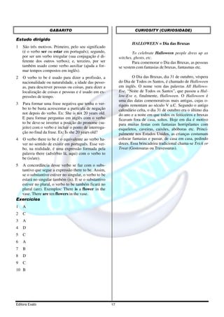 Editora Exato 17
GABARITO
Estudo dirigido
1 São três motivos. Primeiro, pelo seu significado
(é o verbo ser ou estar em português); segundo,
por ser um verbo irregular (sua conjugação é di-
ferente dos outros verbos); e, terceiro, por ser
também usado como verbo auxiliar (ajuda a for-
mar tempos compostos em inglês).
2 O verbo to be é usado para dizer a profissão, a
nacionalidade ou naturalidade, a idade das pesso-
as, para descrever pessoas ou coisas, para dizer a
localização de coisas e pessoas e é usado em ex-
pressões de tempo.
3 Para formar uma frase negativa que tenha o ver-
bo to be basta acrescentar a partícula de negação
not depois do verbo. Ex: She is not 20 years old.
E para formar perguntas em inglês com o verbo
to be deve-se inverter a posição do pronome (su-
jeito) com o verbo e incluir o ponto de interroga-
ção no final da frase. Ex: Is she 20 years old?
4 O verbo there to be é o equivalente ao verbo ha-
ver no sentido de existir em português. Esse ver-
bo, na realidade, é uma expressão formada pela
palavra there (advérbio lá, aqui) com o verbo to
be (is/are).
5 A concordância desse verbo se faz com o subs-
tantivo que segue a expressão there to be. Assim,
se o substantivo estiver no singular, o verbo to be
estará no singular também (is). E se o substantivo
estiver no plural, o verbo to be também ficará no
plural (are). Exemplos: There is a flower in the
vase. There are ten flowers in the vase.
Exercícios
1 A
2 C
3 A
4 D
5 C
6 A
7 B
8 D
9 C
10 B
CURIOSITY (CURIOSIDADE)
HALLOWEEN = Dia das Bruxas
To celebrate Halloween people dress up as
witches, ghosts, etc.
Para comemorar o Dia das Bruxas, as pessoas
se vestem com fantasias de bruxas, fantasmas etc.
O Dia das Bruxas, dia 31 de outubro, véspera
do Dia de Todos os Santos, é chamado de Halloween
em inglês. O nome vem das palavras All Hallows-
Eve, “Noite de Todos os Santos”, que passou a Hal-
low-Eve e, finalmente, Halloween. O Halloween é
uma das datas comemorativas mais antigas, cujas o-
rigens remontam ao século V a.C. Segundo o antigo
calendário celta, o dia 31 de outubro era o último dia
do ano e a noite em que todos os feiticeiros e bruxas
ficavam fora de casa, soltos. Hoje em dia é motivo
para muitas festas com fantasias horripilantes com
esqueletos, caveiras, caixões, abóboras etc. Princi-
palmente nos Estados Unidos, as crianças costumam
colocar fantasias e passar, de casa em casa, pedindo
doces. Essa brincadeira tradicional chama-se Trick or
Treat (Gostosuras ou Travessuras).
 