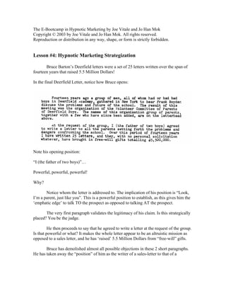The E-Bootcamp in Hypnotic Marketing by Joe Vitale and Jo Han Mok 
Copyright © 2003 by Joe Vitale and Jo Han Mok. All rights reserved. 
Reproduction or distribution in any way, shape, or form is strictly forbidden. 
Lesson #4: Hypnotic Marketing Strategization 
Bruce Barton’s Deerfield letters were a set of 25 letters written over the span of 
fourteen years that raised 5.5 Million Dollars! 
In the final Deerfield Letter, notice how Bruce opens: 
Note his opening position: 
“I (the father of two boys)”… 
Powerful, powerful, powerful! 
Why? 
Notice whom the letter is addressed to. The implication of his position is “Look, 
I’m a parent, just like you”. This is a powerful position to establish, as this gives him the 
‘emphatic edge’ to talk TO the prospect as opposed to talking AT the prospect. 
The very first paragraph validates the legitimacy of his claim. Is this strategically 
placed? You be the judge. 
He then proceeds to say that he agreed to write a letter at the request of the group. 
Is that powerful or what? It makes the whole letter appear to be an altruistic mission as 
opposed to a sales letter, and he has ‘raised’ 5.5 Million Dollars from “free-will” gifts. 
Bruce has demolished almost all possible objections in these 2 short paragraphs. 
He has taken away the “position” of him as the writer of a sales-letter to that of a 
 