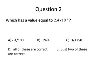 Question 2 
Which has a value equal to 2.4 10 2 ?   
A)2.4/100 B) .24% C) 3/1250 
D) all of these are correct E) Just two of these 
are correct 
 