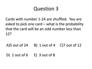 Question 3 
Cards with number 1-24 are shuffled. You are 
asked to pick one card – what is the probability 
that the card will be an odd number less than 
12? 
A)5 out of 24 B) 1 out of 4 C)7 out of 12 
D) 1 out of 6 E) 3 out of 8 
 