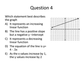 Question 4 
Which statement best describes 
the graph 
A) It represents an increasing 
linear function 
B) The line has a positive slope 
but a negative y –intercept 
C) It represents a decreasing 
linear function 
D) The equation of the line is y= 
4 - .5x 
E) As the x values increase by 1, 
the y values increase by 2 
 