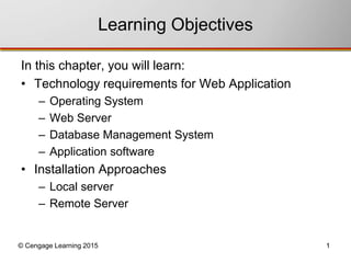 Learning Objectives 
In this chapter, you will learn: 
• Technology requirements for Web Application 
– Operating System 
– Web Server 
– Database Management System 
– Application software 
• Installation Approaches 
– Local server 
– Remote Server 
© Cengage Learning 2015 1 
 