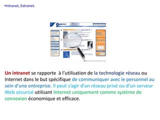 •Intranet, Extranet. 
Un intranet se rapporte à l’utilisation de la technologie réseau ou 
Internet dans le but spécifique de communiquer avec le personnel au 
sein d’une entreprise. Il peut s’agir d’un réseau privé ou d’un serveur 
Web sécurisé utilisant Internet uniquement comme système de 
connexion économique et efficace. 
 