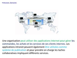 •Intranet, Extranet. 
Une organisation peut utiliser des applications Internet pour gérer les 
commandes, les achats et les services de ses clients internes. Les 
applications intranet peuvent également être utilisées comme 
système de publication et pour prendre en charge les taches 
collaboratives impliquant différents services. 
 