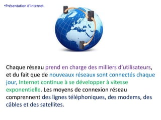 •Présentation d’Internet. 
Chaque réseau prend en charge des milliers d’utilisateurs, 
et du fait que de nouveaux réseaux sont connectés chaque 
jour, Internet continue à se développer à vitesse 
exponentielle. Les moyens de connexion réseau 
comprennent des lignes téléphoniques, des modems, des 
câbles et des satellites. 
 