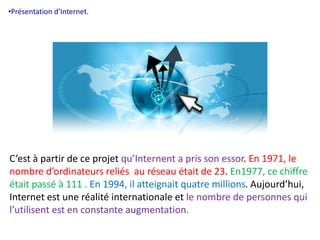 •Présentation d’Internet. 
C’est à partir de ce projet qu’Internent a pris son essor. En 1971, le 
nombre d’ordinateurs reliés au réseau était de 23. En1977, ce chiffre 
était passé à 111 . En 1994, il atteignait quatre millions. Aujourd’hui, 
Internet est une réalité internationale et le nombre de personnes qui 
l’utilisent est en constante augmentation. 
 