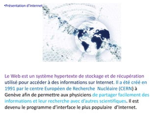 •Présentation d’Internet. 
Le Web est un système hypertexte de stockage et de récupération 
utilisé pour accéder à des informations sur Internet. Il a été créé en 
1991 par le centre Européen de Recherche Nucléaire (CERN) à 
Genève afin de permettre aux physiciens de partager facilement des 
informations et leur recherche avec d’autres scientifiques. Il est 
devenu le programme d’interface le plus populaire d’Internet. 
 