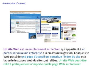 •Présentation d’Internet. 
Un site Web est un emplacement sur le Web qui appartient à un 
particulier ou à une entreprise qui en assure la gestion. Chaque site 
Web possède une page d’accueil qui constitue l’index du site et à 
laquelle les pages Web du site sont reliées. Un site Web peut être 
relié à pratiquement n’importe quelle page Web sur Internet. 
 