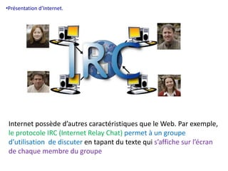 •Présentation d’Internet. 
Internet possède d’autres caractéristiques que le Web. Par exemple, 
le protocole IRC (Internet Relay Chat) permet à un groupe 
d’utilisation de discuter en tapant du texte qui s’affiche sur l’écran 
de chaque membre du groupe 
 